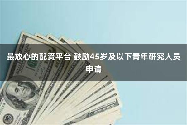 最放心的配资平台 鼓励45岁及以下青年研究人员申请