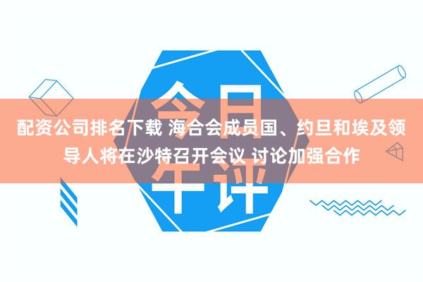 配资公司排名下载 海合会成员国、约旦和埃及领导人将在沙特召开会议 讨论加强合作