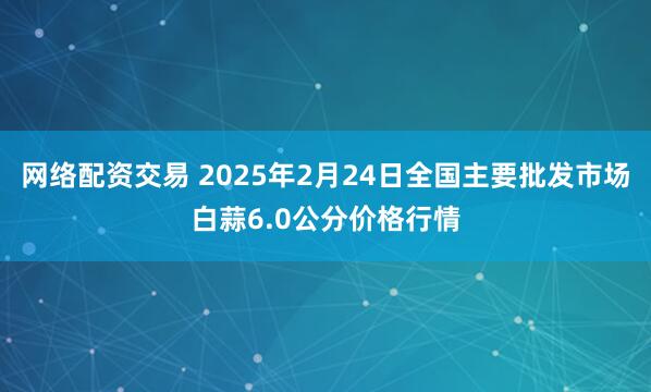 网络配资交易 2025年2月24日全国主要批发市场白蒜6.0公分价格行情