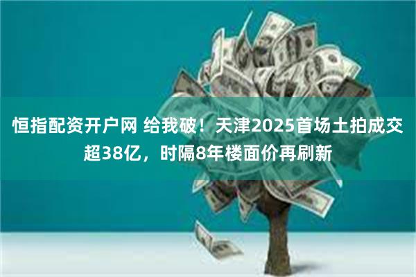 恒指配资开户网 给我破！天津2025首场土拍成交超38亿，时隔8年楼面价再刷新