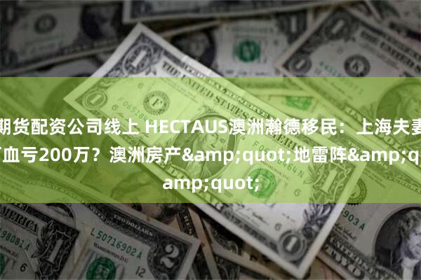 期货配资公司线上 HECTAUS澳洲瀚德移民：上海夫妻为何血亏200万？澳洲房产&quot;地雷阵&quot;