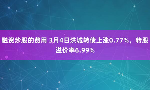 融资炒股的费用 3月4日洪城转债上涨0.77%，转股溢价率6.99%