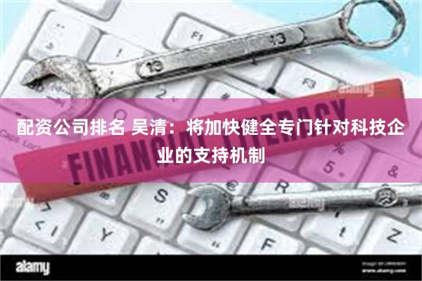 配资公司排名 吴清：将加快健全专门针对科技企业的支持机制