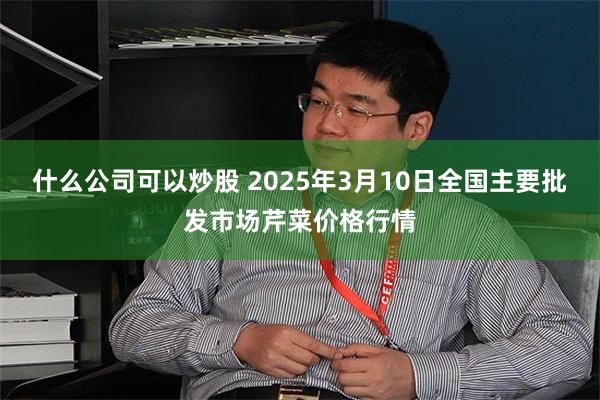 什么公司可以炒股 2025年3月10日全国主要批发市场芹菜价格行情