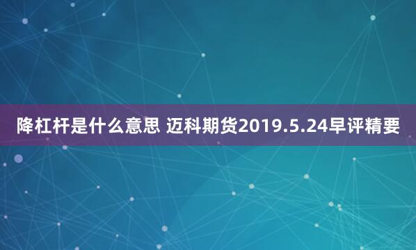 降杠杆是什么意思 迈科期货2019.5.24早评精要