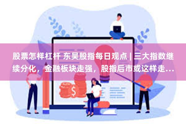 股票怎样杠杆 东吴股指每日观点 | 三大指数继续分化，金融板块走强，股指后市或这样走…