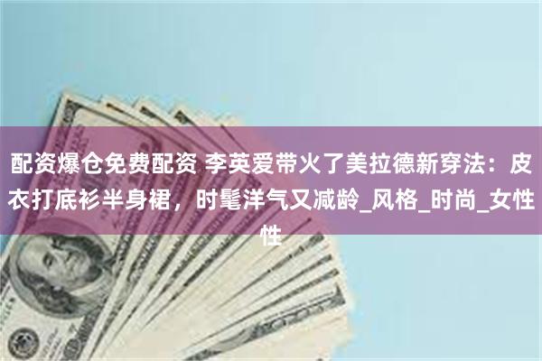 配资爆仓免费配资 李英爱带火了美拉德新穿法：皮衣打底衫半身裙，时髦洋气又减龄_风格_时尚_女性