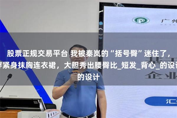 股票正规交易平台 我被秦岚的“括号臀”迷住了，穿紧身抹胸连衣裙，大胆秀出腰臀比_短发_背心_的设计
