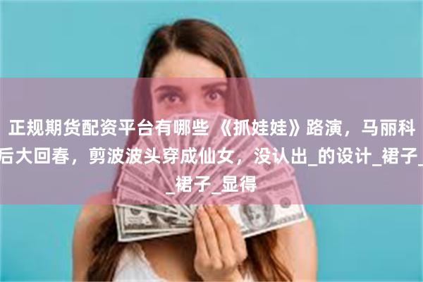 正规期货配资平台有哪些 《抓娃娃》路演，马丽科技美后大回春，剪波波头穿成仙女，没认出_的设计_裙子_显得