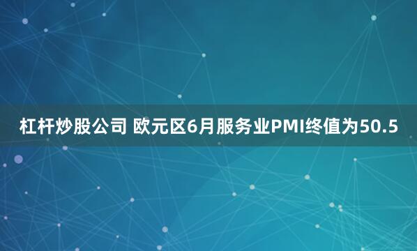 杠杆炒股公司 欧元区6月服务业PMI终值为50.5