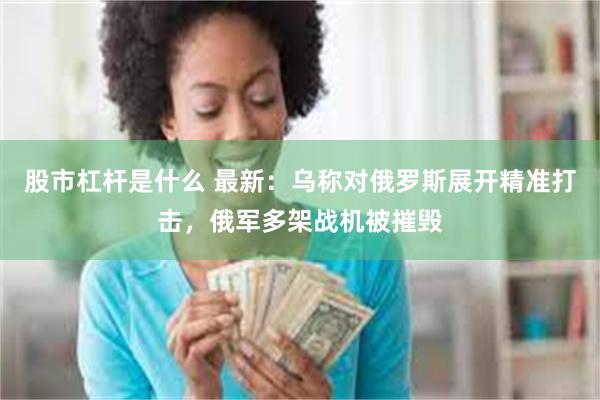 股市杠杆是什么 最新：乌称对俄罗斯展开精准打击，俄军多架战机被摧毁