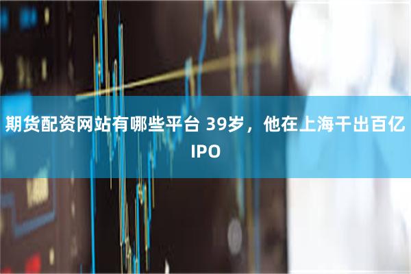 期货配资网站有哪些平台 39岁，他在上海干出百亿IPO